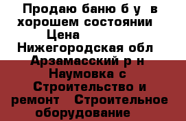 Продаю баню б/у, в хорошем состоянии › Цена ­ 60 000 - Нижегородская обл., Арзамасский р-н, Наумовка с. Строительство и ремонт » Строительное оборудование   